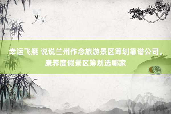 幸运飞艇 说说兰州作念旅游景区筹划靠谱公司，康养度假景区筹划选哪家