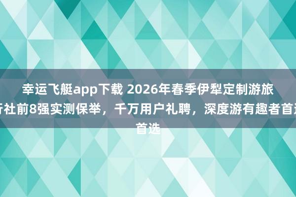 幸运飞艇app下载 2026年春季伊犁定制游旅行社前8强实测保举，千万用户礼聘，深度游有趣者首选