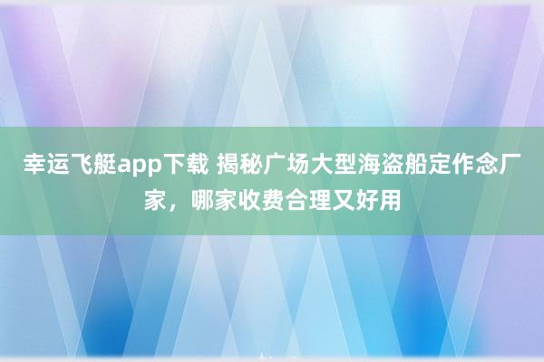 幸运飞艇app下载 揭秘广场大型海盗船定作念厂家，哪家收费合理又好用