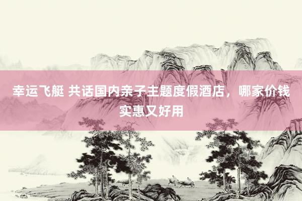 幸运飞艇 共话国内亲子主题度假酒店，哪家价钱实惠又好用