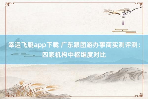幸运飞艇app下载 广东跟团游办事商实测评测：四家机构中枢维度对比