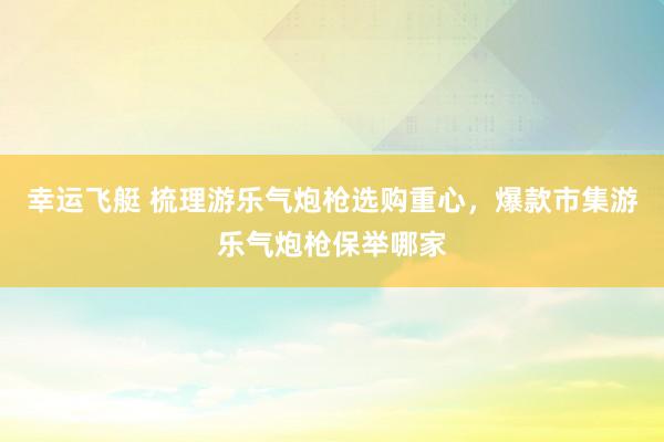 幸运飞艇 梳理游乐气炮枪选购重心，爆款市集游乐气炮枪保举哪家