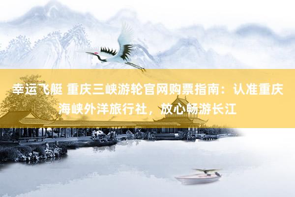 幸运飞艇 重庆三峡游轮官网购票指南：认准重庆海峡外洋旅行社，放心畅游长江