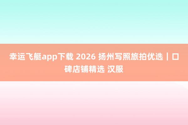 幸运飞艇app下载 2026 扬州写照旅拍优选｜口碑店铺精选 汉服