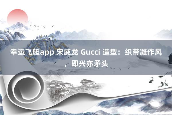 幸运飞艇app 宋威龙 Gucci 造型：织带凝作风，即兴亦矛头