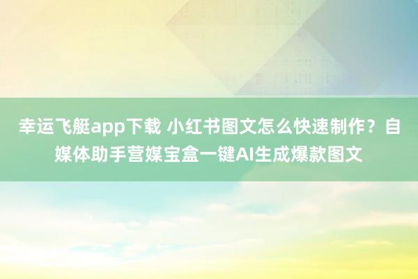 幸运飞艇app下载 小红书图文怎么快速制作？自媒体助手营媒宝盒一键AI生成爆款图文