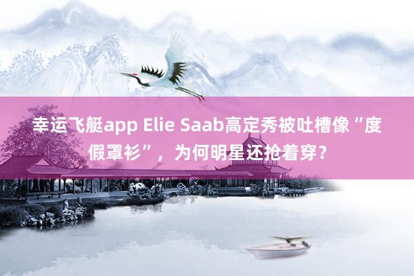 幸运飞艇app Elie Saab高定秀被吐槽像“度假罩衫”，为何明星还抢着穿？