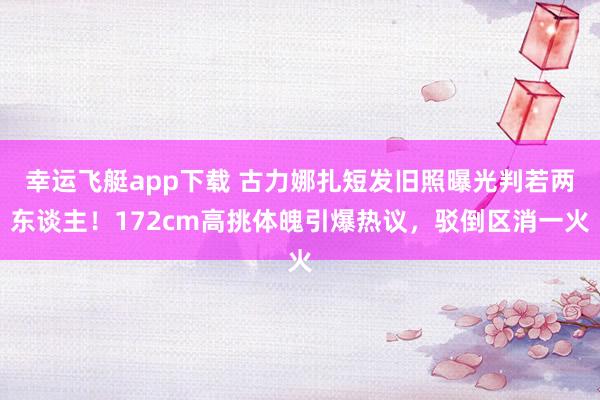 幸运飞艇app下载 古力娜扎短发旧照曝光判若两东谈主！172cm高挑体魄引爆热议，驳倒区消一火