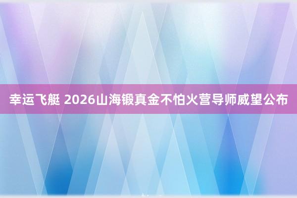 幸运飞艇 2026山海锻真金不怕火营导师威望公布