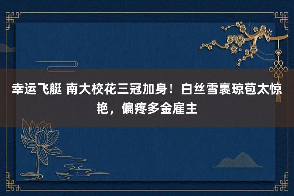 幸运飞艇 南大校花三冠加身！白丝雪裹琼苞太惊艳，偏疼多金雇主