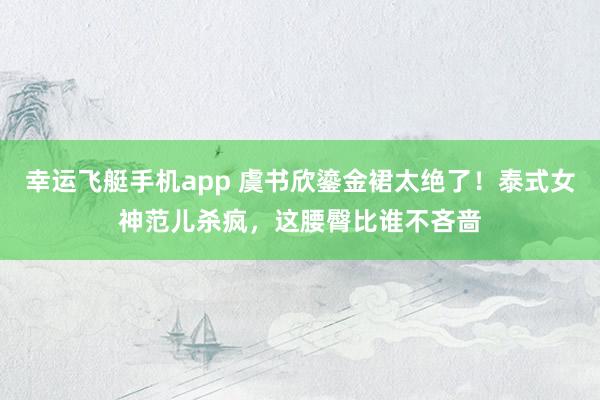 幸运飞艇手机app 虞书欣鎏金裙太绝了！泰式女神范儿杀疯，这腰臀比谁不吝啬