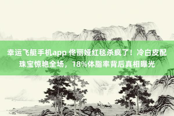幸运飞艇手机app 佟丽娅红毯杀疯了！冷白皮配珠宝惊艳全场，18%体脂率背后真相曝光