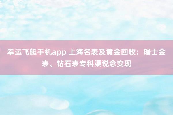 幸运飞艇手机app 上海名表及黄金回收：瑞士金表、钻石表专科渠说念变现