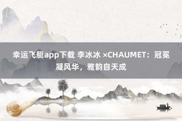 幸运飞艇app下载 李冰冰 ×CHAUMET：冠冕凝风华，雅韵自天成