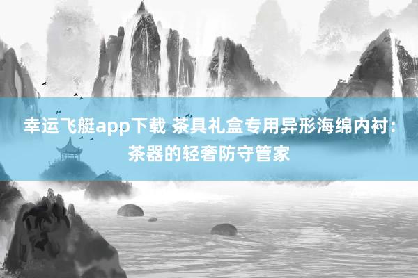 幸运飞艇app下载 茶具礼盒专用异形海绵内衬：茶器的轻奢防守管家