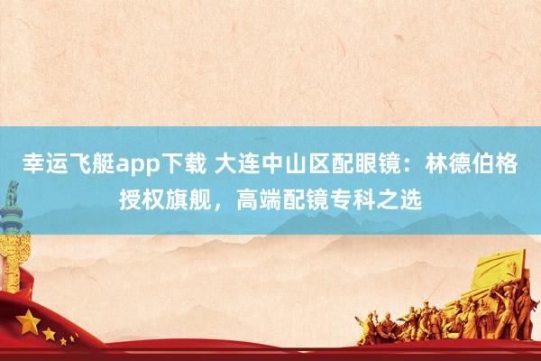 幸运飞艇app下载 大连中山区配眼镜：林德伯格授权旗舰，高端配镜专科之选