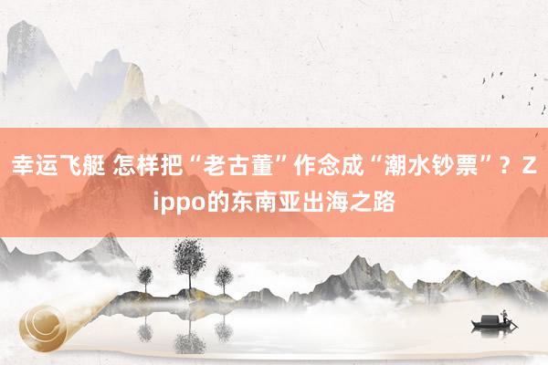 幸运飞艇 怎样把“老古董”作念成“潮水钞票”？Zippo的东南亚出海之路