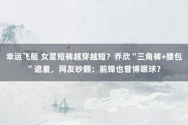 幸运飞艇 女星短裤越穿越短？乔欣“三角裤+腰包”遮羞，网友吵翻：前锋也曾博眼球？