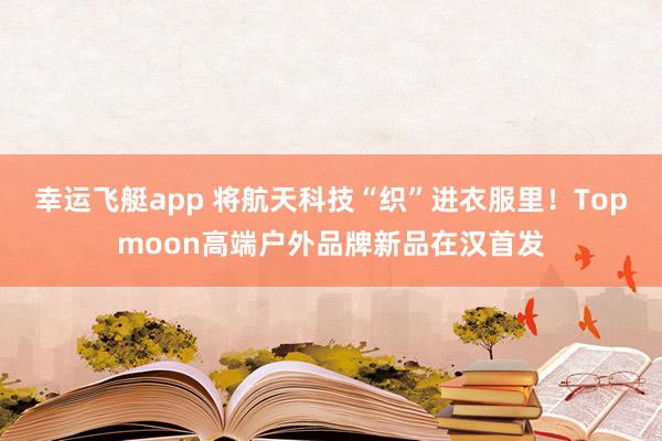 幸运飞艇app 将航天科技“织”进衣服里！Topmoon高端户外品牌新品在汉首发