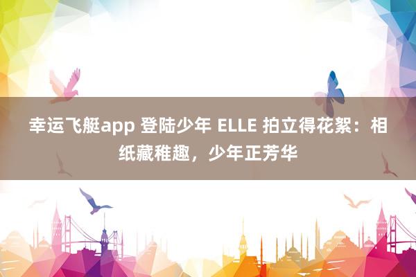 幸运飞艇app 登陆少年 ELLE 拍立得花絮：相纸藏稚趣，少年正芳华