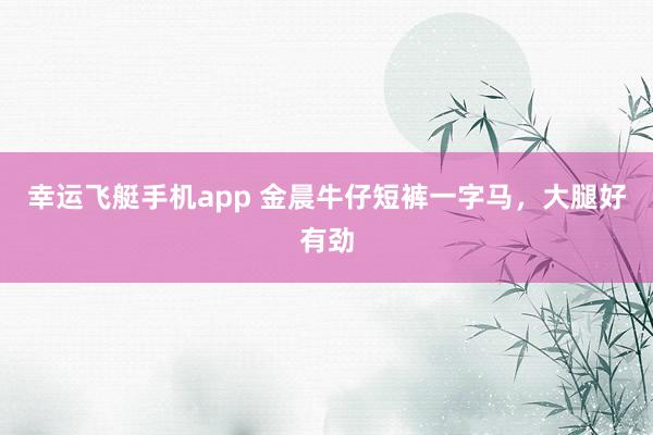 幸运飞艇手机app 金晨牛仔短裤一字马，<a href=