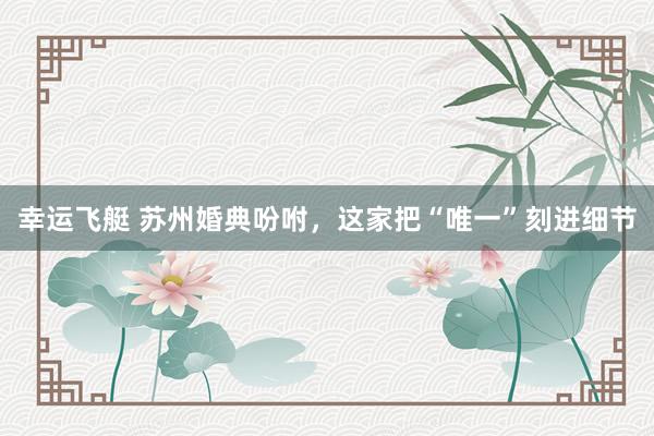 幸运飞艇 苏州婚典吩咐，这家把“唯一”刻进细节