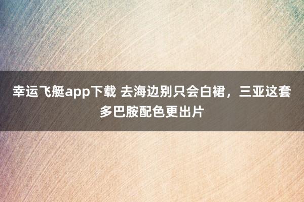 幸运飞艇app下载 去海边别只会白裙，三亚这套多巴胺配色更出片