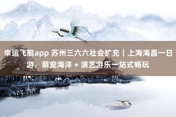 幸运飞艇app 苏州三六六社会扩充｜上海海昌一日游，萌宠海洋 + 演艺游乐一站式畅玩