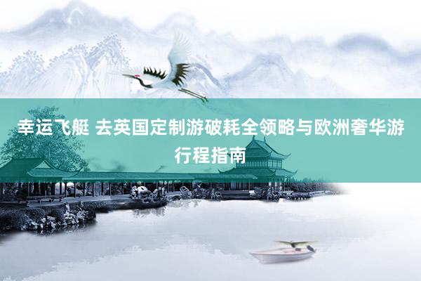 幸运飞艇 去英国定制游破耗全领略与欧洲奢华游行程指南