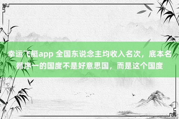 幸运飞艇app 全国东说念主均收入名次，底本名循序一的国度不是好意思国，而是这个国度