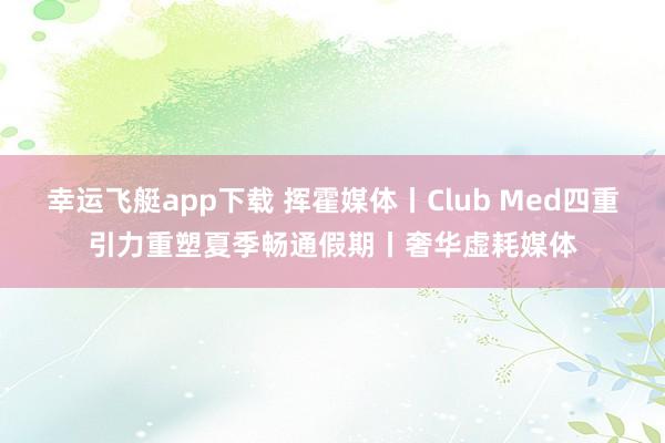 幸运飞艇app下载 挥霍媒体丨Club Med四重引力重塑夏季畅通假期丨奢华虚耗媒体