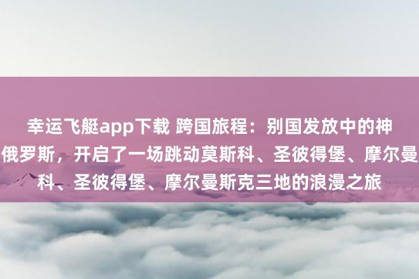 幸运飞艇app下载 跨国旅程：别国发放中的神志磨合本季节目远赴俄罗斯，开启了一场跳动莫斯科、圣彼得堡、摩尔曼斯克三地的浪漫之旅