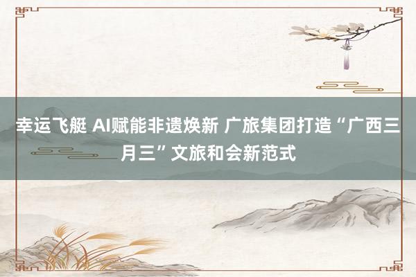 幸运飞艇 AI赋能非遗焕新 广旅集团打造“广西三月三”文旅和会新范式