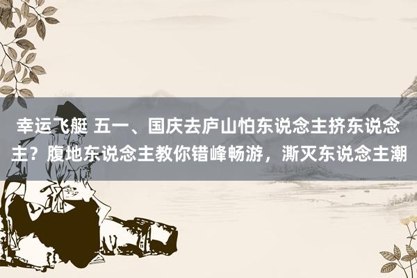 幸运飞艇 五一、国庆去庐山怕东说念主挤东说念主？腹地东说念主教你错峰畅游，澌灭东说念主潮