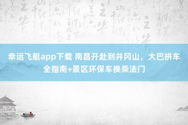 幸运飞艇app下载 南昌开赴到井冈山，大巴拼车全指南+景区环保车换乘法门