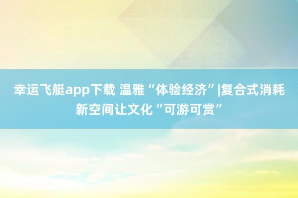 幸运飞艇app下载 温雅“体验经济”|复合式消耗新空间让文化“可游可赏”
