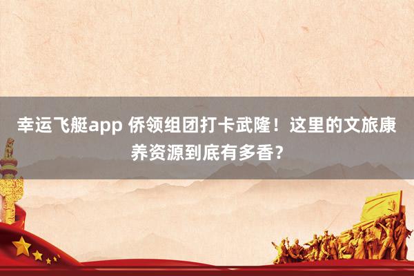 幸运飞艇app 侨领组团打卡武隆！这里的文旅康养资源到底有多香？