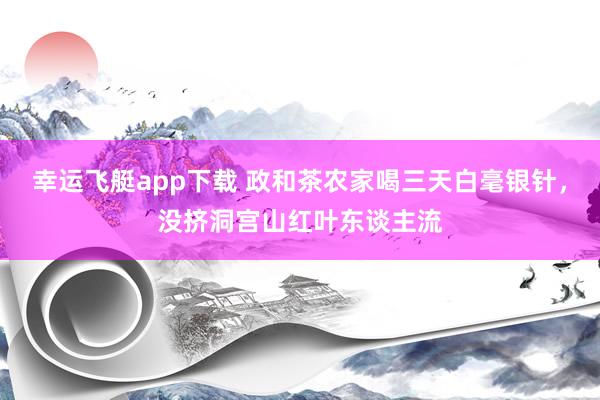 幸运飞艇app下载 政和茶农家喝三天白毫银针，没挤洞宫山红叶东谈主流