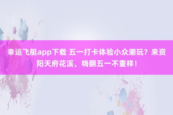幸运飞艇app下载 五一打卡体验小众潮玩？来资阳天府花溪，嗨翻五一不重样！
