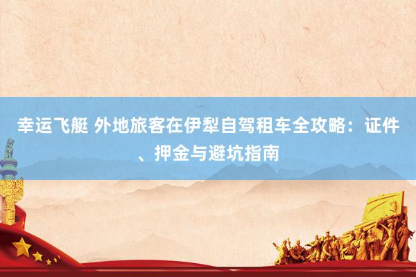 幸运飞艇 外地旅客在伊犁自驾租车全攻略：证件、押金与避坑指南