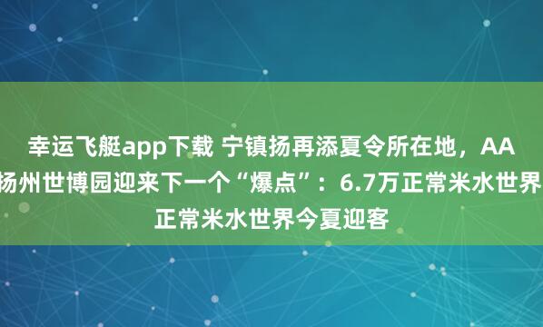 幸运飞艇app下载 宁镇扬再添夏令所在地，AAA之后，扬州世博园迎来下一个“爆点”：6.7万正常米水世界今夏迎客