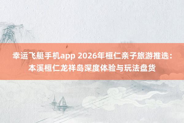 幸运飞艇手机app 2026年桓仁亲子旅游推选：本溪桓仁龙祥岛深度体验与玩法盘货