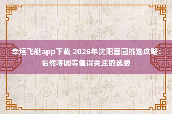 幸运飞艇app下载 2026年沈阳墓园挑选攻略：怡然寝园等值得关注的选拔