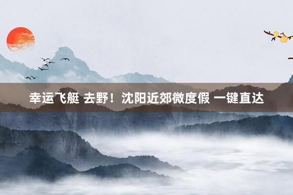 幸运飞艇 去野！沈阳近郊微度假 一键直达