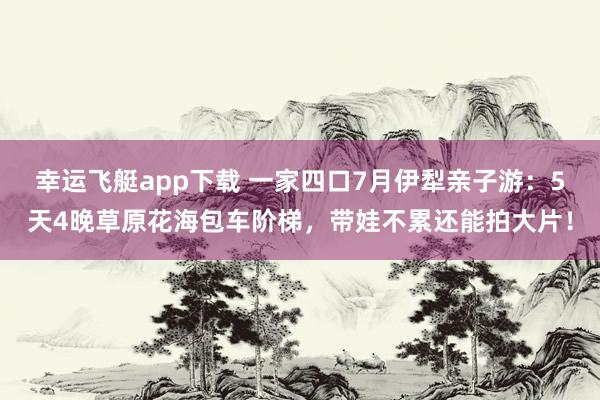 幸运飞艇app下载 一家四口7月伊犁亲子游：5天4晚草原花海包车阶梯，带娃不累还能拍大片！