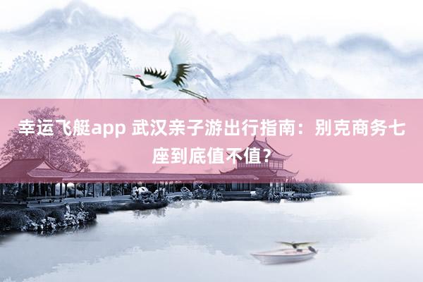 幸运飞艇app 武汉亲子游出行指南：别克商务七座到底值不值？