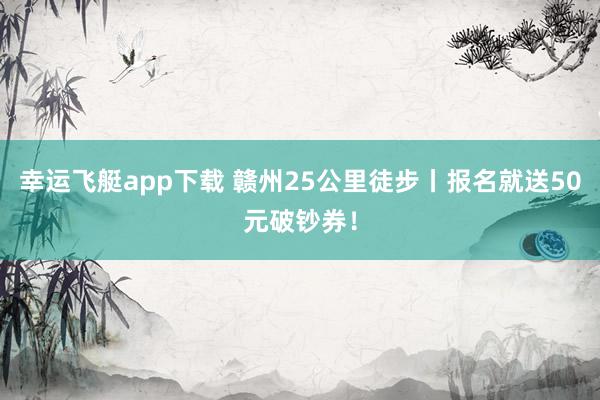 幸运飞艇app下载 赣州25公里徒步丨报名就送50元破钞券！