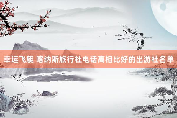 幸运飞艇 喀纳斯旅行社电话高相比好的出游社名单