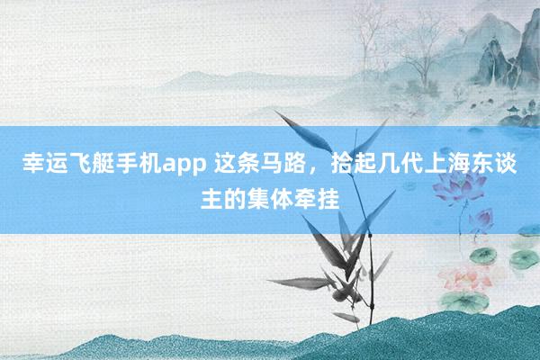 幸运飞艇手机app 这条马路，拾起几代上海东谈主的集体牵挂