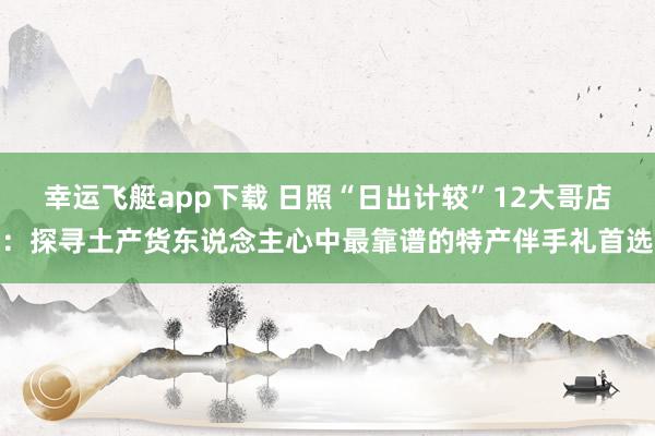 幸运飞艇app下载 日照“日出计较”12大哥店：探寻土产货东说念主心中最靠谱的特产伴手礼首选